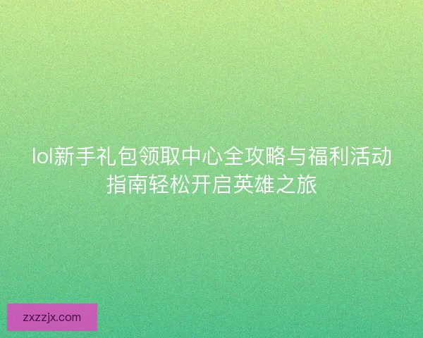 lol新手礼包领取中心全攻略与福利活动指南轻松开启英雄之旅